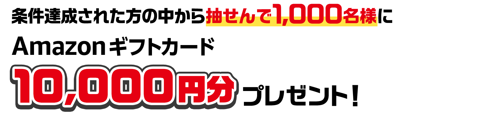 条件達成された方の中から抽せんで1,000名様にAmazonギフトカード10,000円分プレゼント！