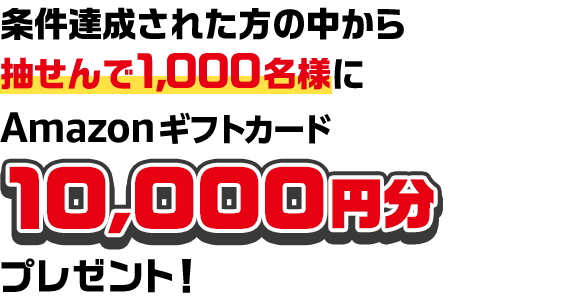 条件達成された方の中から抽せんで1,000名様にAmazonギフトカード10,000円分プレゼント！