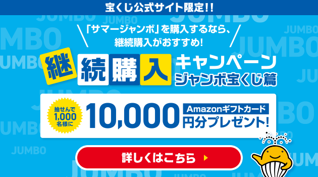 宝くじ公式サイト限定！！「サマージャンボ」を購入するなら、継続購入がおすすめ！継続購入キャンペーン ジャンボ宝くじ篇 抽せんで1,000名様にAmazonギフトカード10,000円分プレゼント！ 詳しくはこちら