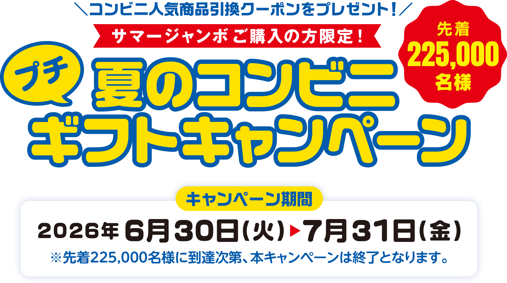 コンビニ人気商品引換クーポンをプレゼント! サマージャンボご購入の方限定! 先着225,000名様 夏のコンビニプチギフトキャンペーン キャンペーン期間 2026年6月30日(火)～7月31日(金) ※先着225,000名様に到達次第、本キャンペーンは終了となります。