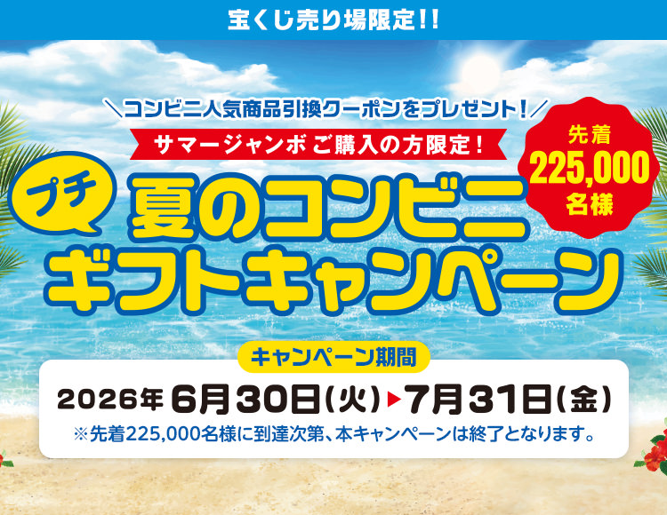 宝くじ売り場限定!! コンビニ人気商品引換クーポンをプレゼント! サマージャンボご購入の方限定! 先着225,000名様 夏のコンビニプチギフトキャンペーン キャンペーン期間 2026年6月30日(火)～7月31日(金) ※先着225,000名様に到達次第、本キャンペーンは終了となります。