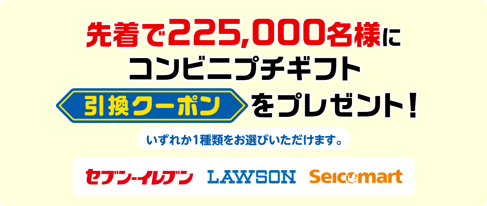 先着で225,000名様にコンビニプチギフト引換クーポンをプレゼント! いずれか1種類をお選びいただけます。 セブン-イレブン ローソン セイコーマート