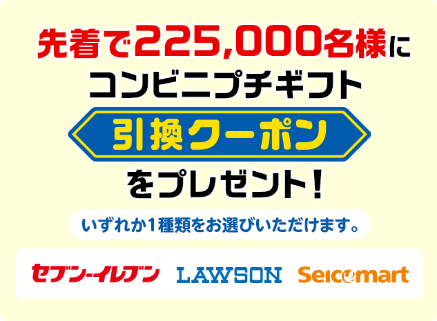 先着で225,000名様にコンビニプチギフト引換クーポンをプレゼント! いずれか1種類をお選びいただけます。 セブン-イレブン ローソン セイコーマート