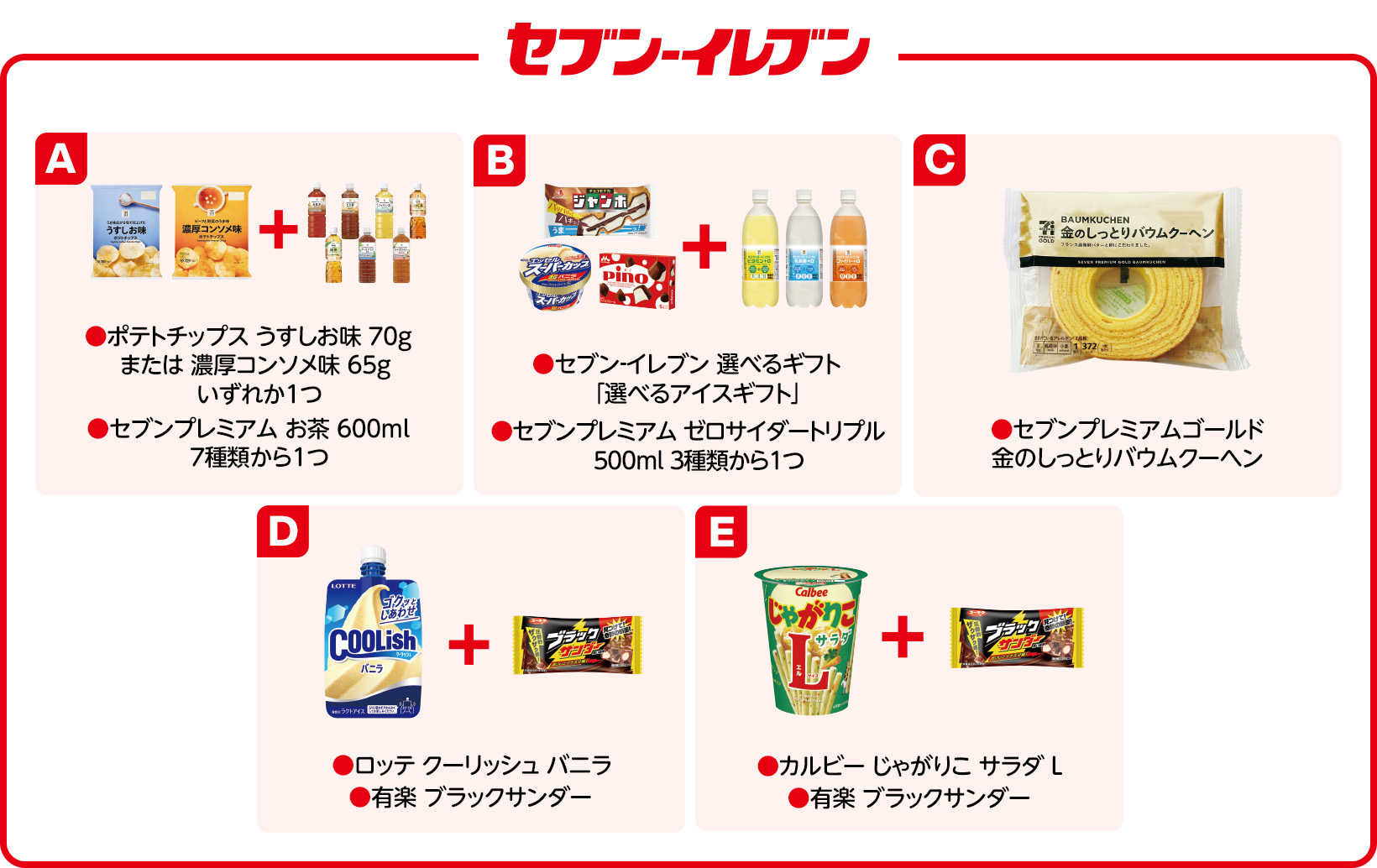 セブン-イレブン A ●ポテトチップス うすしお味 70g または 濃厚コンソメ味 65g いずれか1つ ●セブンプレミアム お茶 600ml 7種類から1つ B ●セブン‐イレブン 選べるギフト 「選べるアイスギフト」 ●セブンプレミアム ゼロサイダートリプル 500ml 3種類から1つ C ●セブンプレミアムゴールド 金のしっとりバウムクーヘン D ●ロッテ クーリッシュ バニラ ●有楽 ブラックサンダー E ●カルビー じゃがりこ サラダ L ●有楽 ブラックサンダー
