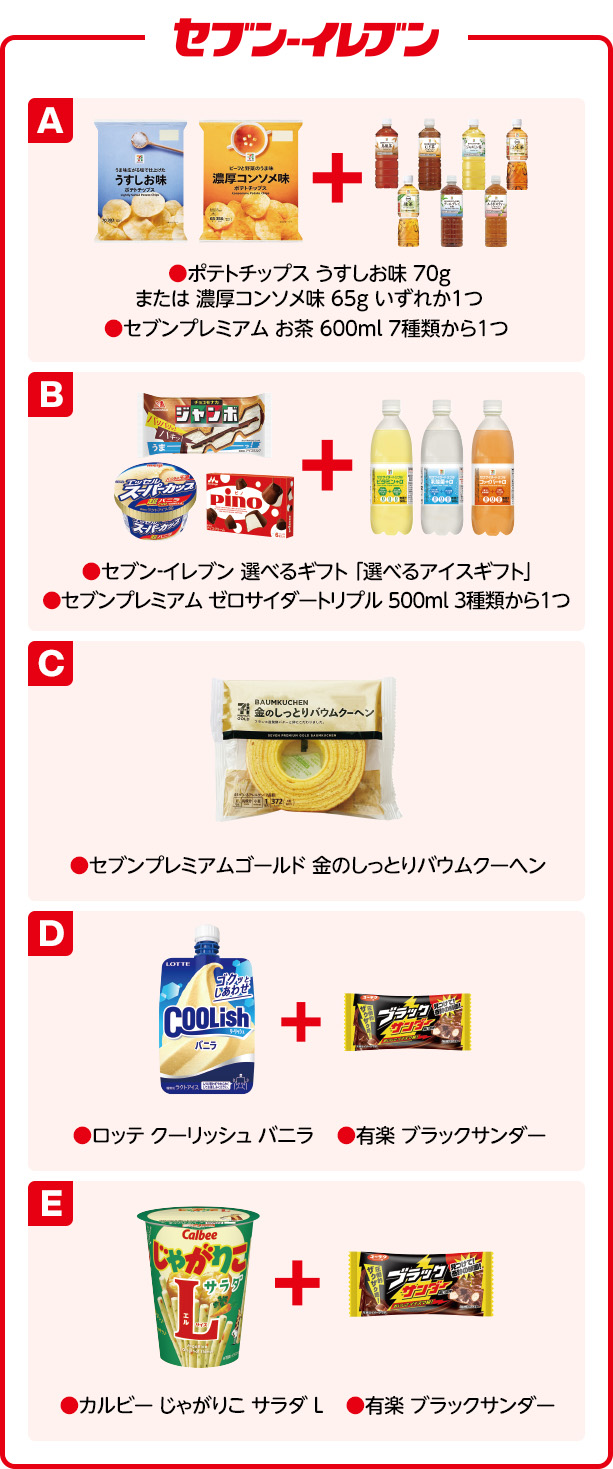 セブン-イレブン A ●ポテトチップス うすしお味 70g または 濃厚コンソメ味 65g いずれか1つ ●セブンプレミアム お茶 600ml 7種類から1つ B ●セブン‐イレブン 選べるギフト 「選べるアイスギフト」 ●セブンプレミアム ゼロサイダートリプル 500ml 3種類から1つ C ●セブンプレミアムゴールド 金のしっとりバウムクーヘン D ●ロッテ クーリッシュ バニラ ●有楽 ブラックサンダー E ●カルビー じゃがりこ サラダ L ●有楽 ブラックサンダー