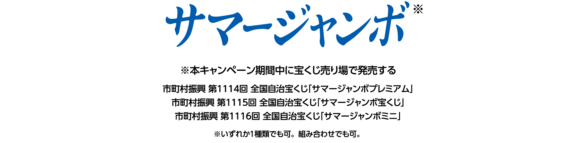 サマージャンボ※ ※本キャンペーン期間中に宝くじ売り場で発売する 市町村振興 第1114回 全国自治宝くじ「サマージャンボプレミアム」 市町村振興 第1115回 全国自治宝くじ「サマージャンボ宝くじ」 市町村振興 第1116回 全国自治宝くじ「サマージャンボミニ」 ※いずれか1種類でも可。組み合わせでも可。