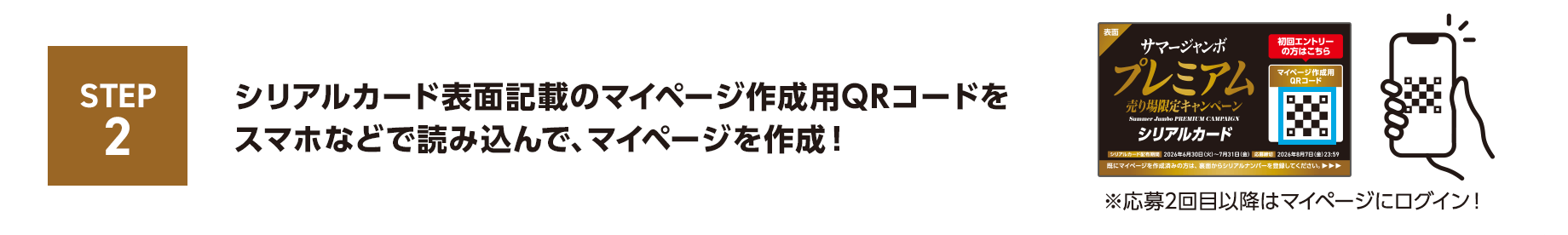 STEP2 シリアルカード表面記載のマイページ作成用QRコードをスマホなどで読み込んで、マイページを作成！ ※応募2回目以降はマイページにログイン！