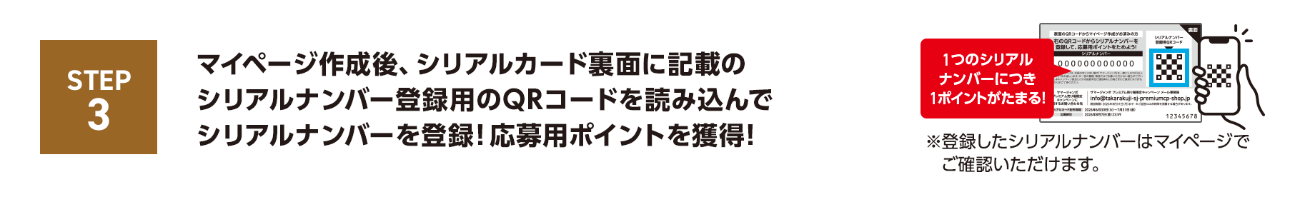 STEP3 マイページ作成後、シリアルカード裏面に記載のシリアルナンバー登録用のQRコードを読み込んでシリアルナンバーを登録！応募用ポイントを獲得！1つのシリアルナンバーにつき1ポイントがたまる！※登録したシリアルナンバーはマイページでご確認いただけます。