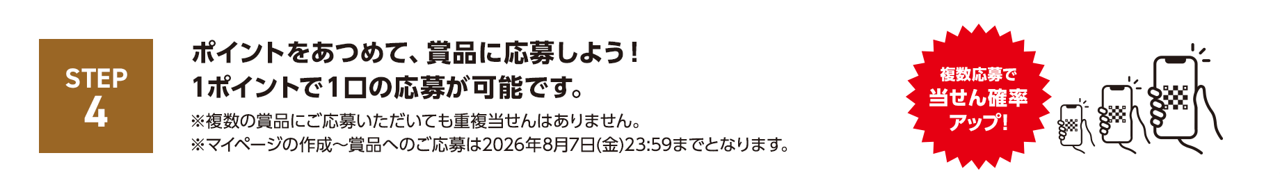 STEP4 ポイントをあつめて、賞品に応募しよう！1ポイントで１口の応募が可能です。※複数の賞品にご応募いただいても重複当せんはありません。※マイページの作成～賞品へのご応募は2026年8月7日(金)23:59までとなります。複数応募で当せん確率アップ！