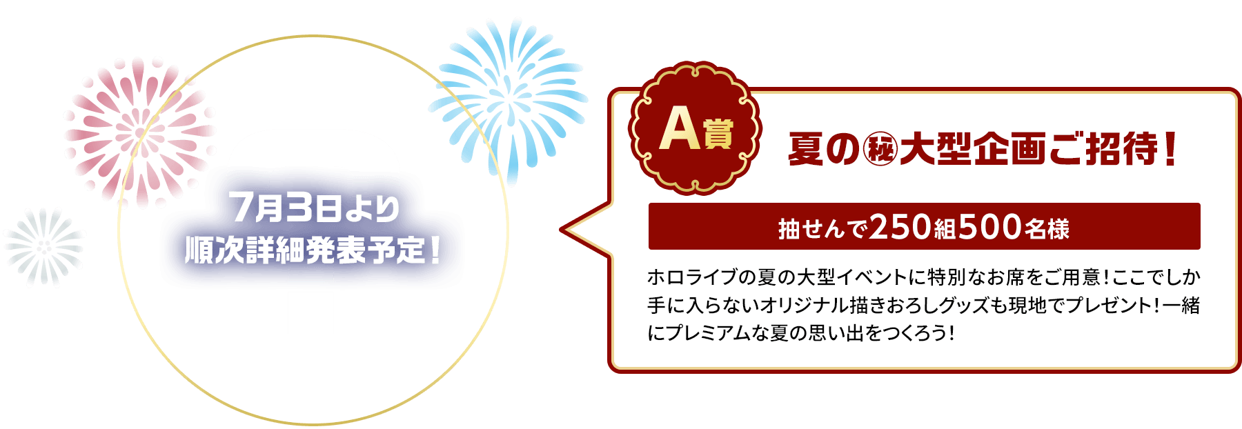 A賞「夏の㊙大型企画ご招待！」抽せんで250組500名様 7月3日に詳細発表予定！ホロライブの夏の大型イベントに特別なお席をご用意！ここでしか手に入らないオリジナル描きおろしグッズも現地でプレゼント！一緒にプレミアムな夏の思い出をつくろう！