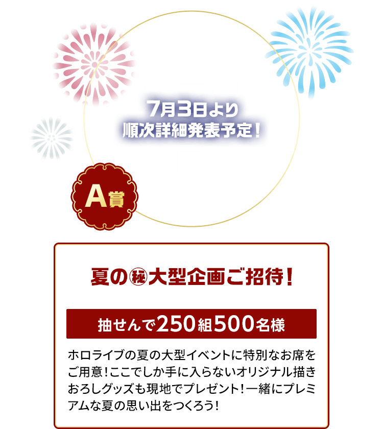 A賞「夏の㊙大型企画ご招待！」抽せんで250組500名様 7月3日に詳細発表予定！ホロライブの夏の大型イベントに特別なお席をご用意！ここでしか手に入らないオリジナル描きおろしグッズも現地でプレゼント！一緒にプレミアムな夏の思い出をつくろう！