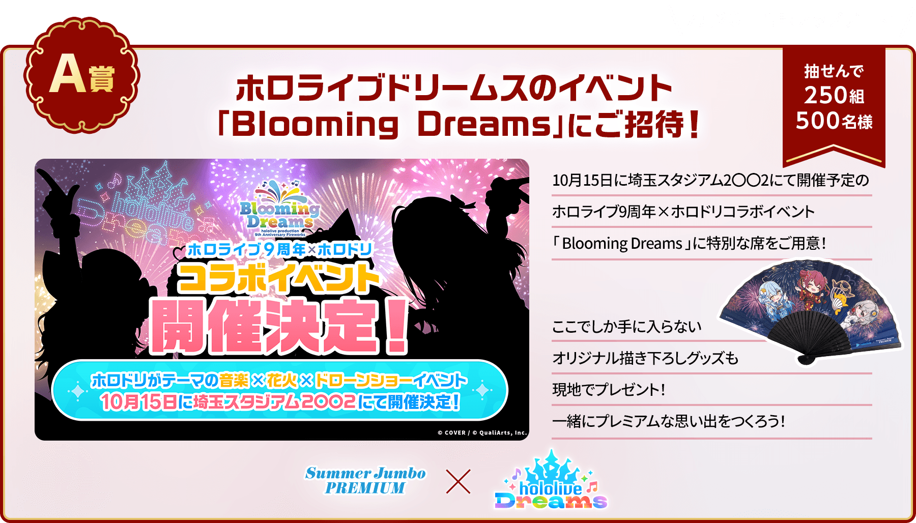 7月20日情報アップデート！A賞「ホロライブドリームスのイベント「Blooming Dreams」にご招待！」抽せんで250組500名様 10月15日に埼玉スタジアム2〇〇2にて開催予定のホロライブ9周年×ホロドリコラボイベント「Blooming Dreams」に特別な席をご用意！ここでしか手に入らないオリジナル描き下ろしグッズも現地でプレゼント！一緒にプレミアムな思い出をつくろう！