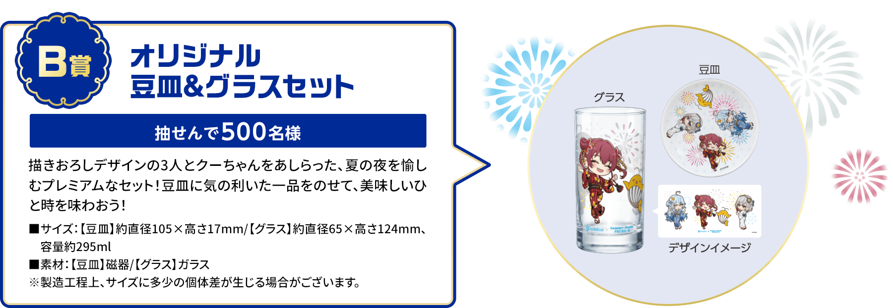 B賞「オリジナル豆皿＆グラスセット」抽せんで500名様 描きおろしデザインの3人とクーちゃんをあしらった、夏の夜を愉しむプレミアムなセット！豆皿に気の利いた一品をのせて、美味しいひと時を味わおう！■サイズ：【豆皿】約直径105×高さ17mm/【グラス】約直径65×高さ124mm、容量約295ml■素材：【豆皿】磁器/【グラス】ガラス※製造工程上、サイズに多少の個体差が生じる場合がございます。