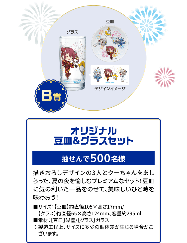 B賞「オリジナル豆皿＆グラスセット」抽せんで500名様 描きおろしデザインの3人とクーちゃんをあしらった、夏の夜を愉しむプレミアムなセット！豆皿に気の利いた一品をのせて、美味しいひと時を味わおう！■サイズ：【豆皿】約直径105×高さ17mm/【グラス】約直径65×高さ124mm、容量約295ml■素材：【豆皿】磁器/【グラス】ガラス※製造工程上、サイズに多少の個体差が生じる場合がございます。