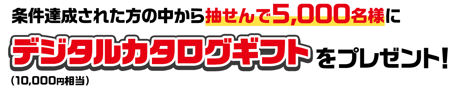 条件達成された方の中から抽せんで5,000名様にデジタルカタログギフト（10,000円相当）をプレゼント！
