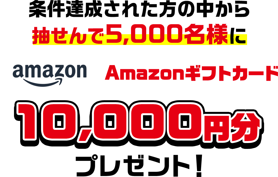 条件達成された方の中から抽せんで5,000名様にAmazonギフトカード10,000円分プレゼント!
