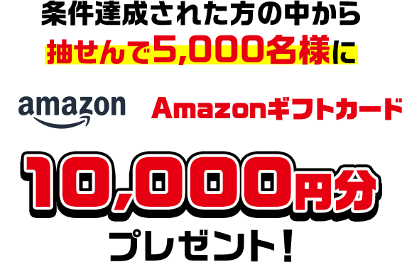 条件達成された方の中から抽せんで5,000名様にAmazonギフトカード10,000円分プレゼント!
