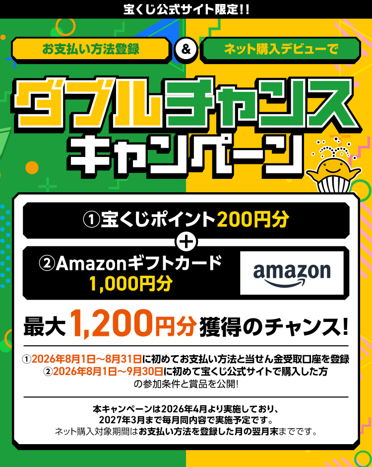 宝くじ公式サイト限定!! お支払い方法登録＆ネット購入デビューでダブルチャンスキャンペーン ①宝くじポイント200円分＋②Amazonギフトカード1,000円分 最大1,200円分獲得のチャンス! ①2026年8月1日～8月31日に初めてお支払い方法と当せん金受取口座を登録 ②2026年8月1日～9月30日に初めて宝くじ公式サイトで購入した方の参加条件と賞品を公開! 本キャンペーンは2026年4月より実施しており、2027年3月まで毎月同内容で実施予定です。ネット購入対象期間はお支払い方法を登録した月の翌月末までです。