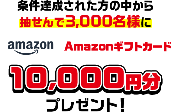 条件達成された方の中から抽せんで3,000名様にAmazonギフトカード10,000円分プレゼント!