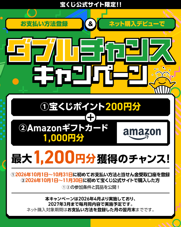 宝くじ公式サイト限定!! お支払い方法登録＆ネット購入デビューでダブルチャンスキャンペーン ①宝くじポイント200円分＋②Amazonギフトカード1,000円分 最大1,200円分獲得のチャンス! ①2026年10月1日～10月31日に初めてお支払い方法と当せん金受取口座を登録 ②2026年10月1日～11月30日に初めて宝くじ公式サイトで購入した方 ①②の参加条件と賞品を公開! 本キャンペーンは2026年4月より実施しており、2027年3月まで毎月同内容で実施予定です。ネット購入対象期間はお支払い方法を登録した月の翌月末までです。