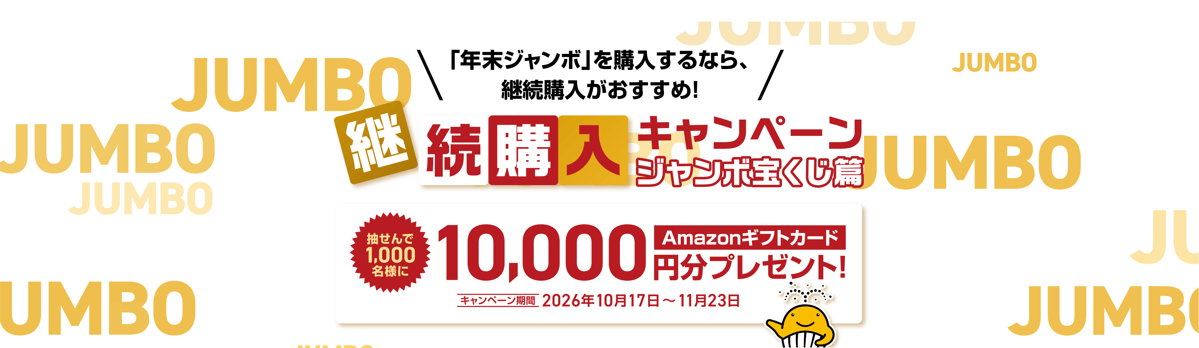 宝くじ公式サイト限定！！「年末ジャンボ」を購入するなら、継続購入がおすすめ！継続購入キャンペーン ジャンボ宝くじ篇 抽せんで1,000名様にAmazonギフトカード10,000円分プレゼント！キャンペーン期間 2026年10月17日～11月23日