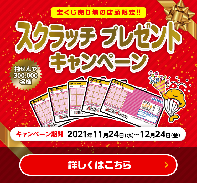 宝くじ売り場の店頭限定!! スクラッチプレゼントキャンペーン 抽せんで300,000名様 キャンペーン期間 2021年11月24日(水)〜12月24日(金) 詳しくはこちら