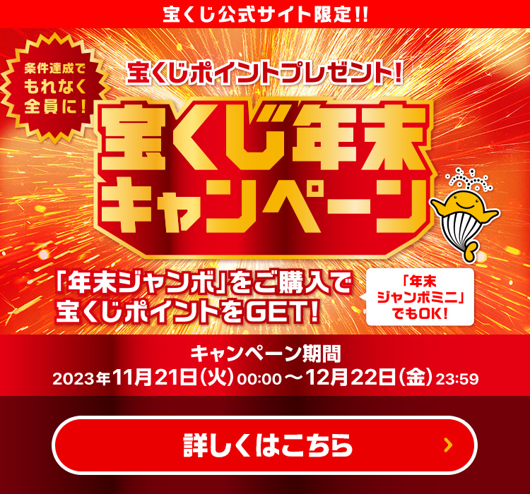 宝くじ公式サイト限定!! 条件達成でもれなく全員に! 宝くじポイントプレゼント! 宝くじ年末キャンペーン 年末ジャンボをご購入で宝くじポイントをGET! 年末ジャンボミニでもOK! キャンペーン期間 2023年11月21日(火)00:00〜12月22日(金)23:59 詳しくはこちら