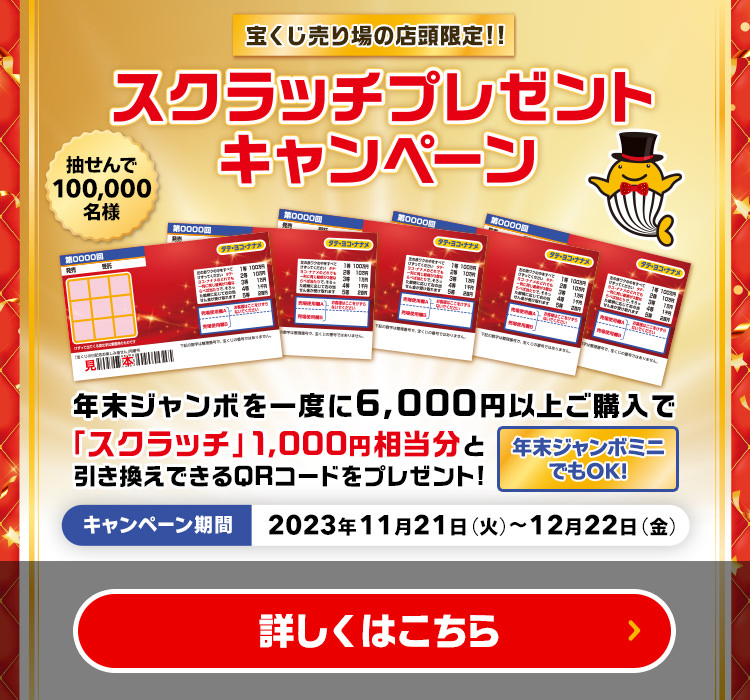 宝くじ売り場の店頭限定!! 抽せんで100,000名様 年末ジャンボを一度に6,000円以上ご購入で「スクラッチ」1,000円相当分と引き換えできるQRコードをプレゼント! 年末ジャンボミニでもOK! スクラッチプレゼントキャンペーン キャンペーン期間 2023年11月21日(火)～12月22日(金) 詳しくはこちら