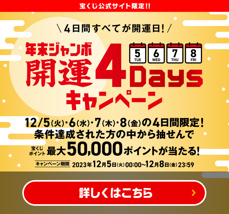 宝くじ公式サイト限定!! 4日間すべてが開運日! 年末ジャンボ 開運4Daysキャンペーン 12/5(火)・6(水)・7(木)・8(金)の4日間限定! 条件達成された方の中から抽せんで宝くじポイント最大50,000ポイントが当たる! キャンペーン期間 2023年12月5日(火)00:00〜12月8日(金)23:59 詳しくはこちら