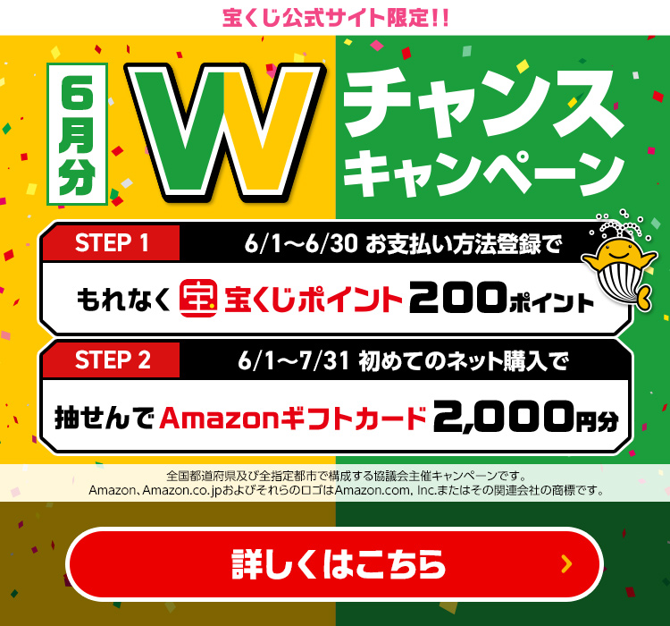 宝くじ公式サイト限定!! 6月分 Wチャンスキャンペーン Step 1 6/1～6/30 お支払い方法登録でもれなく宝くじポイント200ポイント Step 2 6/1～7/31 初めてのネット購入で抽せんでAmazonギフトカード2,000円分 全国都道府県及び全指定都市で構成する協議会主催キャンペーンです。Amazon、Amazon.co.jpおよびそれらのロゴはAmazon.com, Inc.またはその関連会社の商標です。 詳しくはこちら