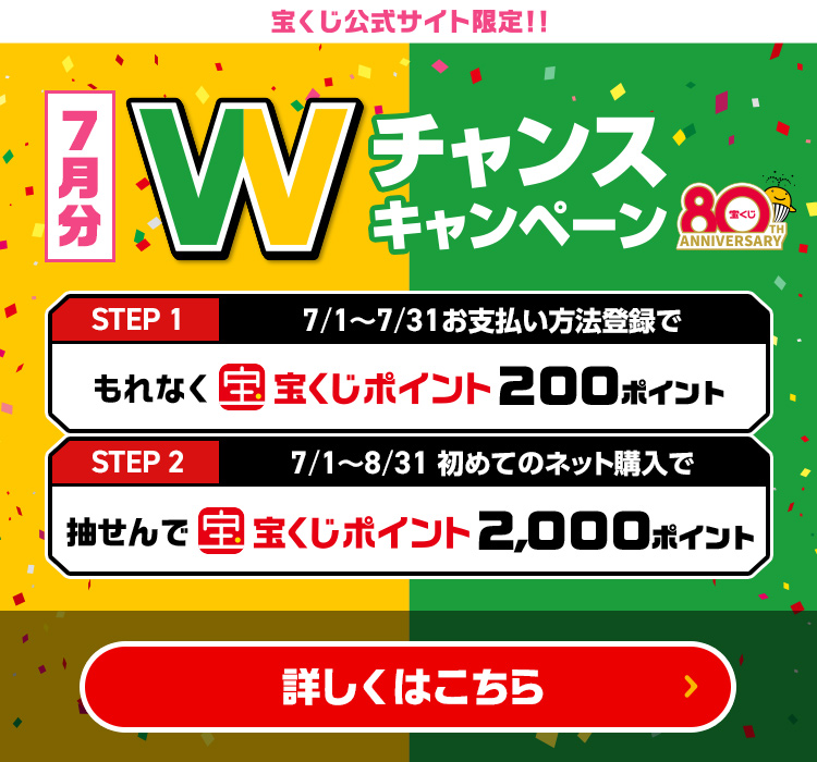 宝くじ公式サイト限定!! 7月分 Wチャンスキャンペーン Step 1 7/1～7/31 お支払い方法登録でもれなく宝くじポイント200ポイント Step 2 7/1～8/31 初めてのネット購入で抽せんで宝くじポイント2,000ポイント 詳しくはこちら