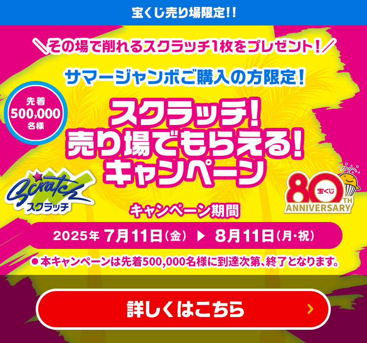 宝くじ売り場限定!! その場で削れるスクラッチ1枚をプレゼント! サマージャンボご購入の方限定! 先着500,000名様 スクラッチ!売り場でもらえる!キャンペーン キャンペーン期間 2025年7月11日(金)～8月11日(月・祝)まで ※本キャンペーンは先着500,000名様に到達次第、終了となります。 詳しくはこちら