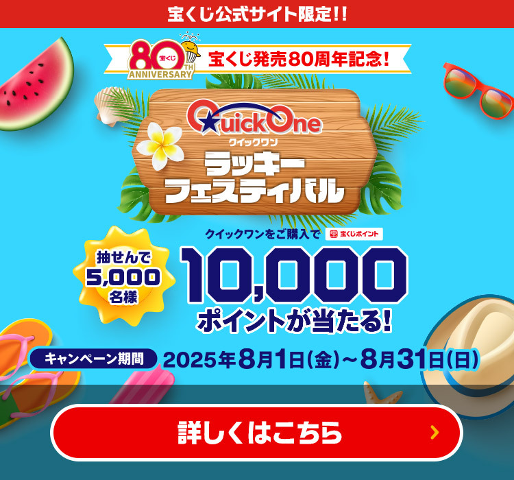 宝くじ公式サイト限定!! 宝くじ発売80周年記念!クイックワン ラッキーフェスティバル 抽せんで5,000名様 クイックワンをご購入で宝くじポイント10,000ポイントが当たる! キャンペーン期間 2025年8月1日(金)～8月31日(日) 詳しくはこちら