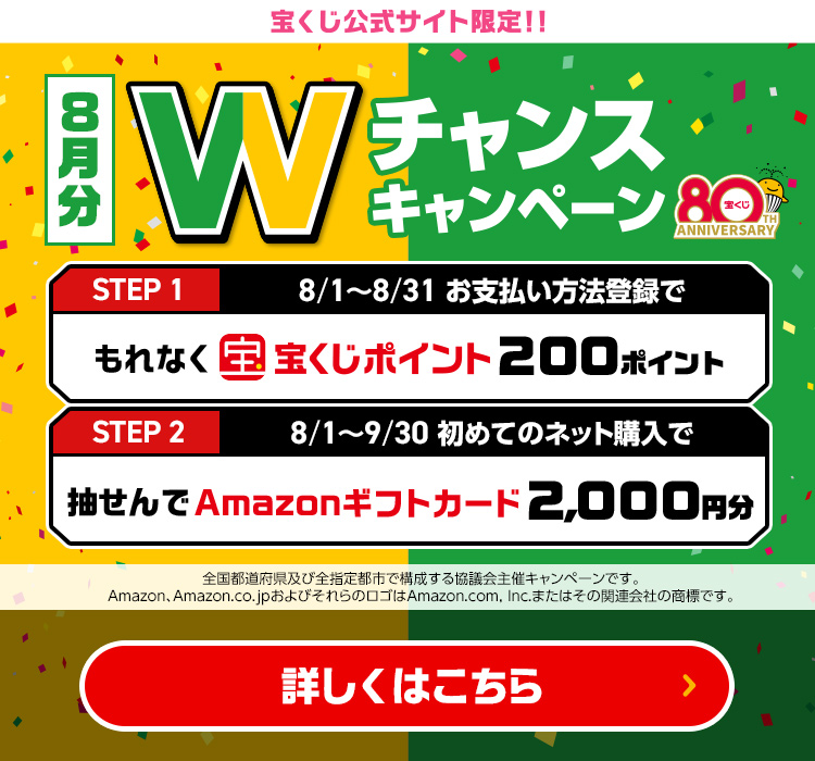 宝くじ公式サイト限定!! 8月分 Wチャンスキャンペーン Step 1 8/1～8/31 お支払い方法登録でもれなく宝くじポイント200ポイント Step 2 8/1～9/30 初めてのネット購入で抽せんでAmazonギフトカード2,000円分 全国都道府県及び全指定都市で構成する協議会主催キャンペーンです。Amazon、Amazon.co.jpおよびそれらのロゴはAmazon.com, Inc.またはその関連会社の商標です。 詳しくはこちら