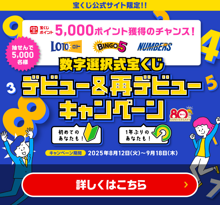 宝くじ公式サイト限定!! 抽せんで5,000名様 数字選択式宝くじをご購入で宝くじポイント5,000ポイント獲得のチャンス! 初めてのあなたも! 1年ぶりのあなたも! 数字選択式宝くじ デビュー＆再デビューキャンペーン キャンペーン期間 2025年8月12日(火)～9月18日(木) 詳しくはこちら