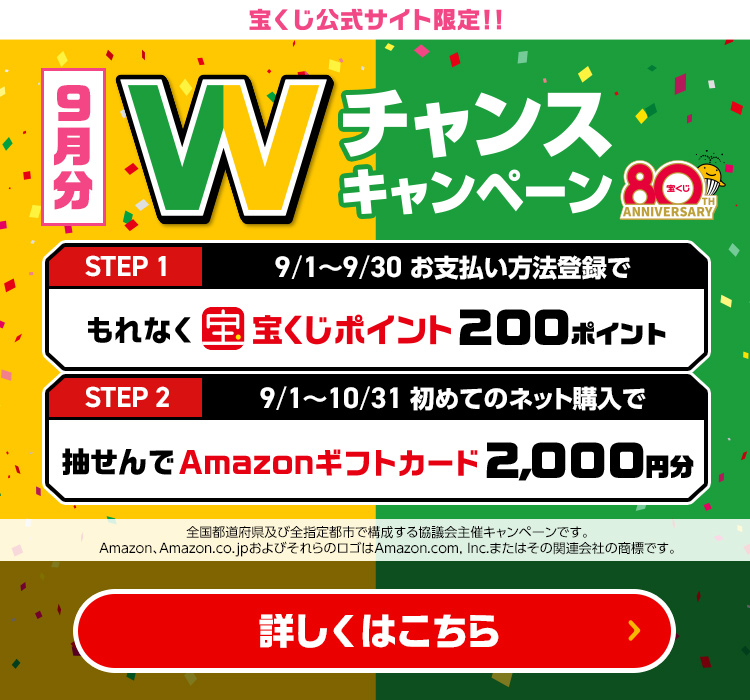 宝くじ公式サイト限定!! 9月分 Wチャンスキャンペーン Step 1 9/1～9/30 お支払い方法登録でもれなく宝くじポイント200ポイント Step 2 9/1～10/31 初めてのネット購入で抽せんでAmazonギフトカード2,000円分 全国都道府県及び全指定都市で構成する協議会主催キャンペーンです。Amazon、Amazon.co.jpおよびそれらのロゴはAmazon.com, Inc.またはその関連会社の商標です。 詳しくはこちら