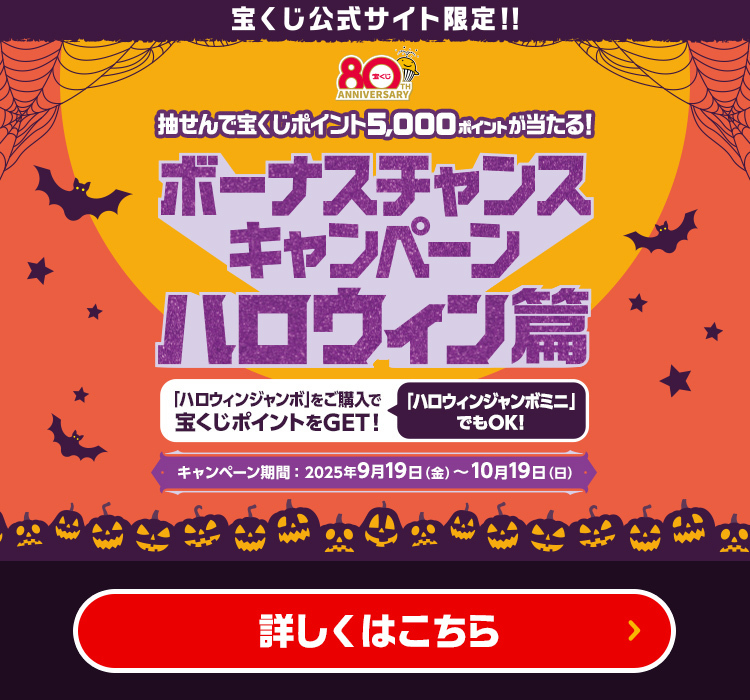 宝くじ公式サイト限定!! 抽せんで宝くじポイント5,000ポイントが当たる! ボーナスチャンスキャンペーン ハロウィン篇 「ハロウィンジャンボ」をご購入で宝くじポイントをGET! 「ハロウィンジャンボミニ」でもOK! キャンペーン期間 2025年9月19日(金)〜10月19日(日) 詳しくはこちら
