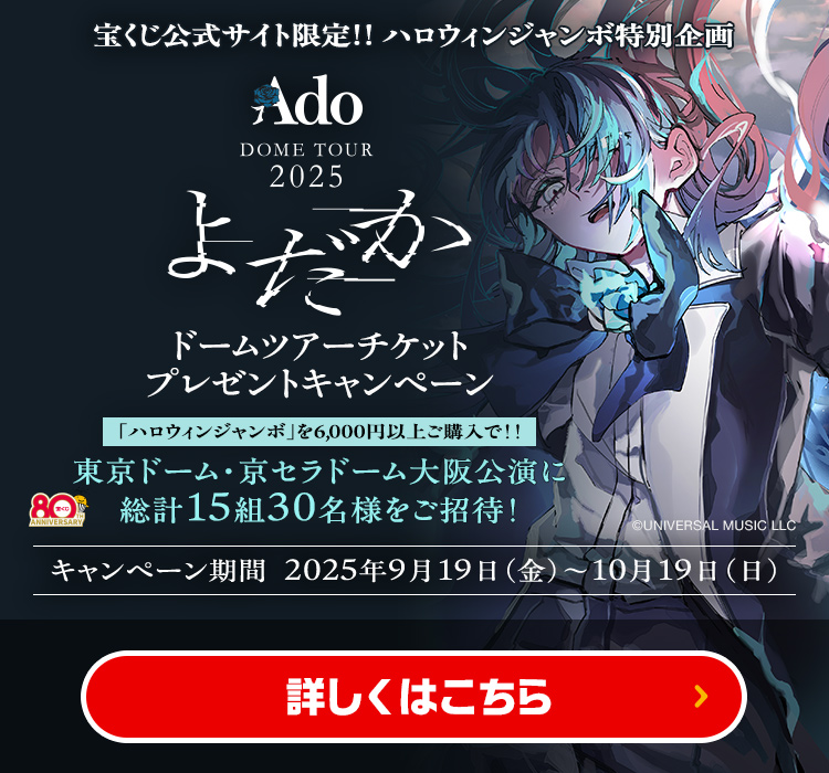 宝くじ公式サイト限定!! ハロウィンジャンボ特別企画 Ado DOME TOUR 2025「よだか」ドームツアーチケットプレゼントキャンペーン 「ハロウィンジャンボ」を6,000円以上ご購入で!! 東京ドーム・京セラドーム大阪公演に総計15組30名様をご招待! キャンペーン期間 2025年9月19日(金)～10月19日(日) 詳しくはこちら