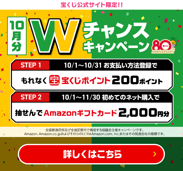 宝くじ公式サイト限定!! 10月分 Wチャンスキャンペーン Step 1 10/1～10/31 お支払い方法登録でもれなく宝くじポイント200ポイント Step 2 10/1～11/30 初めてのネット購入で抽せんでAmazonギフトカード2,000円分 全国都道府県及び全指定都市で構成する協議会主催キャンペーンです。Amazon、Amazon.co.jpおよびそれらのロゴはAmazon.com, Inc.またはその関連会社の商標です。 詳しくはこちら