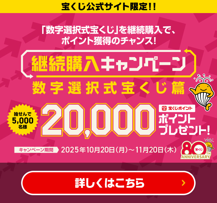 宝くじ公式サイト限定!!「数字選択式宝くじ」を継続購入で、ポイント獲得のチャンス! 継続購入キャンペーン 数字選択式宝くじ篇 抽せんで5,000名様 宝くじポイント20,000ポイントプレゼント! キャンペーン期間 2025年10月20日(月)～11月20日(木) 詳しくはこちら