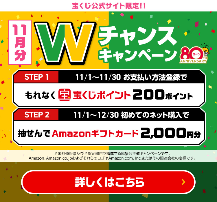 宝くじ公式サイト限定!! 11月分 Wチャンスキャンペーン Step 1 11/1～11/30 お支払い方法登録でもれなく宝くじポイント200ポイント Step 2 11/1～12/30 初めてのネット購入で抽せんでAmazonギフトカード2,000円分 全国都道府県及び全指定都市で構成する協議会主催キャンペーンです。Amazon、Amazon.co.jpおよびそれらのロゴはAmazon.com, Inc.またはその関連会社の商標です。 詳しくはこちら