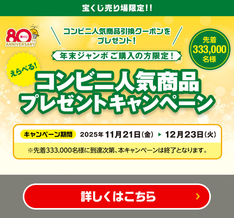 宝くじ売り場限定!! コンビニ人気商品引換クーポンをプレゼント! 年末ジャンボご購入の方限定!えらべる! コンビニ人気商品プレゼントキャンペーン 先着333,000名様 キャンペーン期間 2025年11月21日(金)〜12月23日(火) ※先着333,000名様に到達次第、本キャンペーンは終了となります。 詳しくはこちら