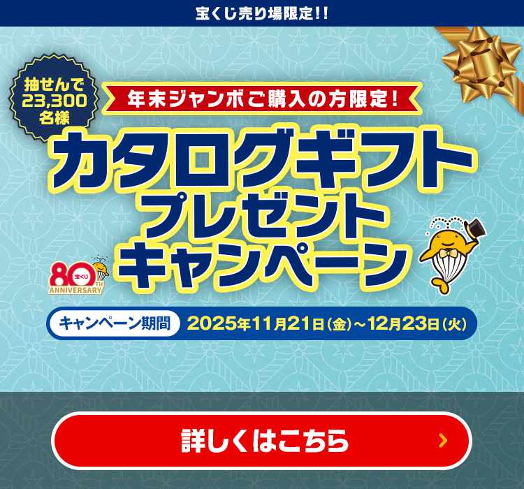 宝くじ売り場限定!! 抽せん23,300名様 年末ジャンボご購入の方限定! カタログギフトプレゼントキャンペーン キャンペーン期間 2025年11月21日(金)〜12月23日(火) 詳しくはこちら