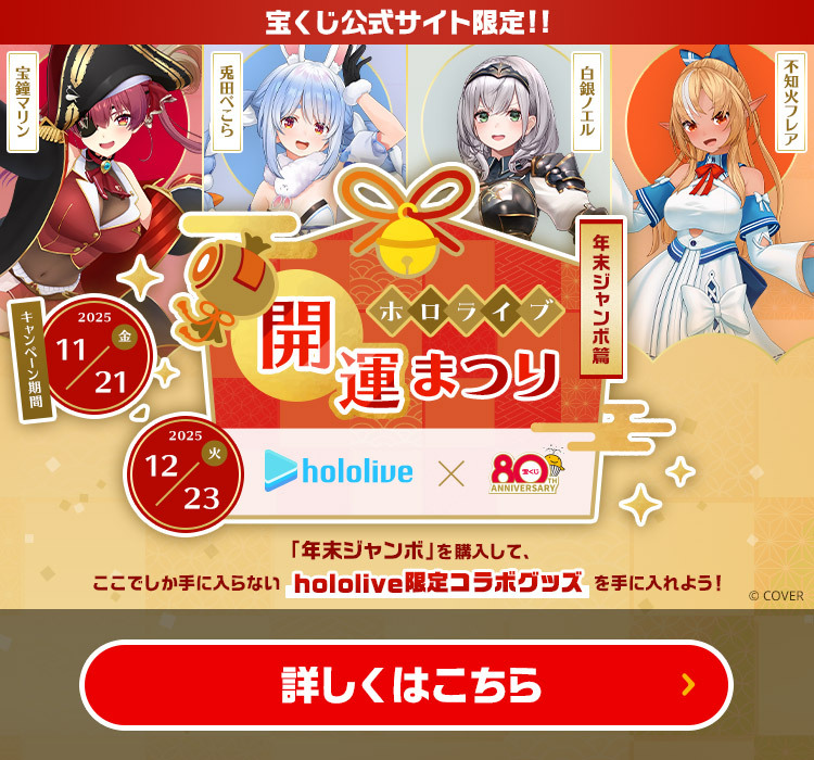 宝くじ公式サイト限定!! ホロライブ開運まつり 〜年末ジャンボ篇〜 「年末ジャンボ」を購入して、ここでしか手に入らないhololive限定コラボグッズを手に入れよう! キャンペーン期間 2025年11月21日(金)～12月23日(火) 宝鐘マリン 兎田ぺこら 白銀ノエル 不知火フレア ©COVER 詳しくはこちら