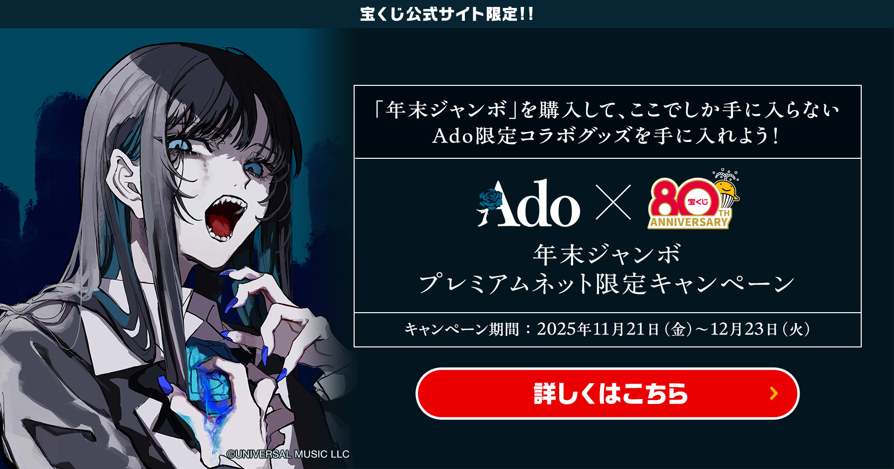 宝くじ公式サイト限定!! 「年末ジャンボ」を購入して、ここでしか手に入らない Ado限定コラボグッズを手に入れよう! 年末ジャンボ プレミアムネット限定キャンペーン キャンペーン期間 2025年11月21日(金)～12月23日(火) ©UNIVERSAL MUSIC LLC 詳しくはこちら