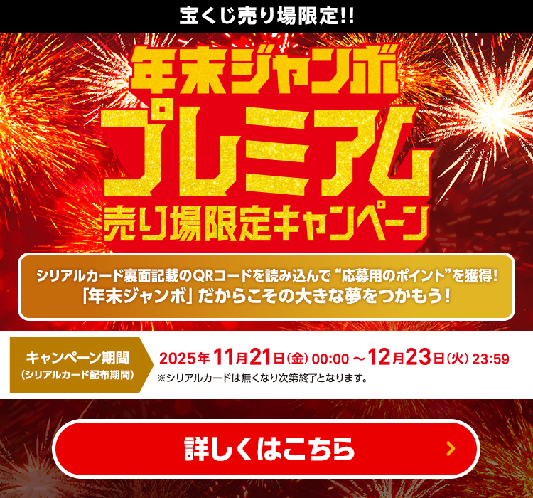 宝くじ売り場限定!! 年末ジャンボ プレミアム 売り場限定キャンペーン シリアルカード裏面記載のQRコードを読み込んで“応募用のポイント”を獲得!「年末ジャンボ」だからこその大きな夢をつかもう！ キャンペーン期間（シリアルカード配布期間） 2025年11月21日(金)00:00〜12月23日(火)23:59 ※シリアルカードは無くなり次第終了となります。 詳しくはこちら