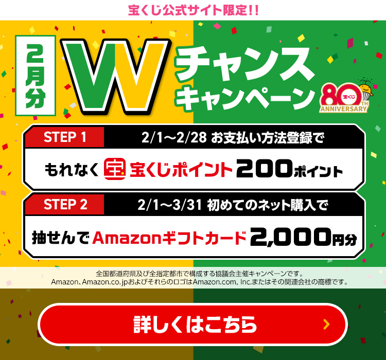 宝くじ公式サイト限定!! 2月分 Wチャンスキャンペーン Step 1 2/1～2/28 お支払い方法登録でもれなく宝くじポイント200ポイント Step 2 2/1～3/31 初めてのネット購入で抽せんでAmazonギフトカード2,000円分 全国都道府県及び全指定都市で構成する協議会主催キャンペーンです。Amazon、Amazon.co.jpおよびそれらのロゴはAmazon.com, Inc.またはその関連会社の商標です。 詳しくはこちら