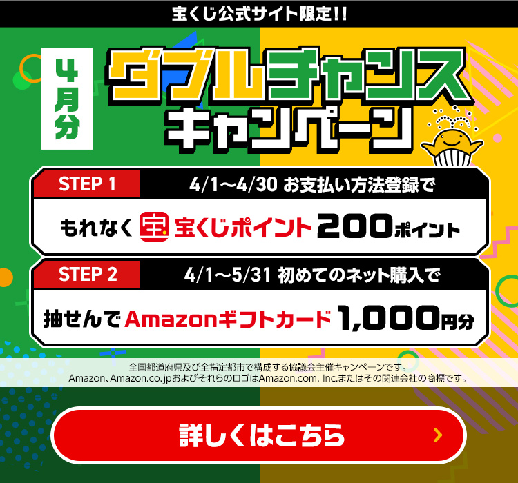 宝くじ公式サイト限定!! 4月分 ダブルチャンスキャンペーン Step 1 4/1～4/30 お支払い方法登録でもれなく宝くじポイント200ポイント Step 2 4/1～5/31 初めてのネット購入で抽せんでAmazonギフトカード1,000円分 全国都道府県及び全指定都市で構成する協議会主催キャンペーンです。Amazon、Amazon.co.jpおよびそれらのロゴはAmazon.com, Inc.またはその関連会社の商標です。 詳しくはこちら