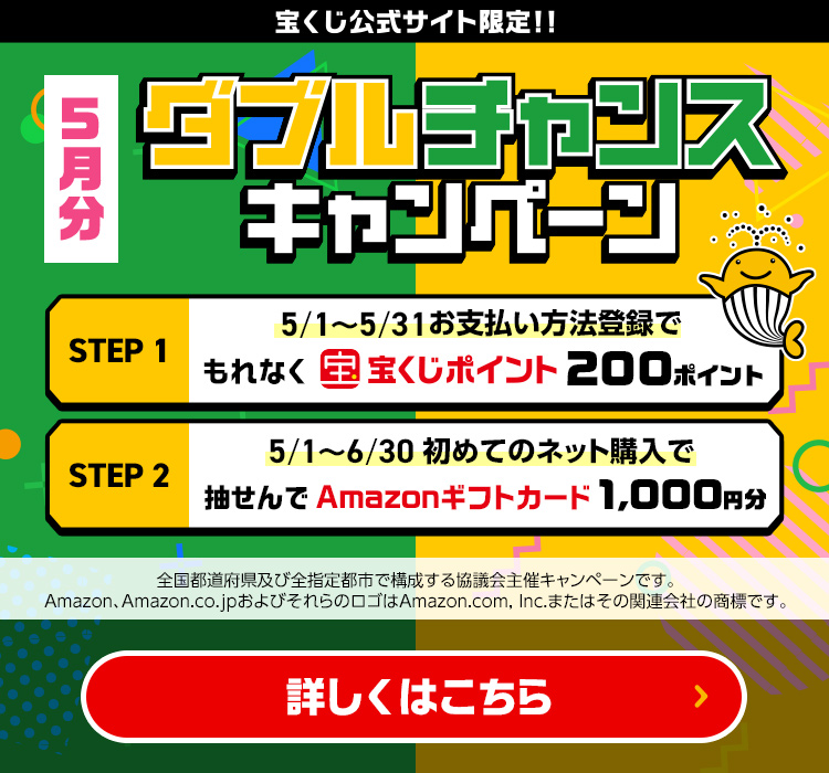 宝くじ公式サイト限定!! 5月分 ダブルチャンスキャンペーン Step 1 5/1～5/31 お支払い方法登録でもれなく宝くじポイント200ポイント Step 2 5/1～6/30 初めてのネット購入で抽せんでAmazonギフトカード1,000円分 全国都道府県及び全指定都市で構成する協議会主催キャンペーンです。Amazon、Amazon.co.jpおよびそれらのロゴはAmazon.com, Inc.またはその関連会社の商標です。 詳しくはこちら