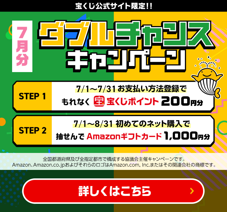 宝くじ公式サイト限定!! 7月分 ダブルチャンスキャンペーン Step 1 7/1～7/31 お支払い方法登録でもれなく宝くじポイント200円分 Step 2 7/1～8/31 初めてのネット購入で抽せんでAmazonギフトカード1,000円分 全国都道府県及び全指定都市で構成する協議会主催キャンペーンです。Amazon、Amazon.co.jpおよびそれらのロゴはAmazon.com, Inc.またはその関連会社の商標です。 詳しくはこちら